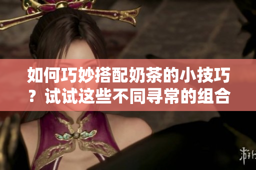 如何巧妙搭配奶茶的小技巧？试试这些不同寻常的组合吧！
