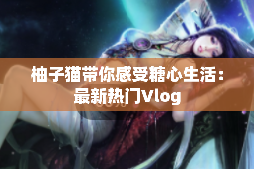 柚子猫带你感受糖心生活：最新热门Vlog