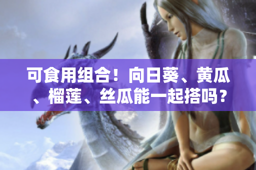 可食用组合！向日葵、黄瓜、榴莲、丝瓜能一起搭吗？