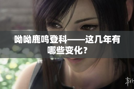 呦呦鹿鸣登科——这几年有哪些变化？