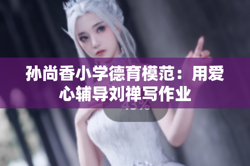 孙尚香小学德育模范：用爱心辅导刘禅写作业