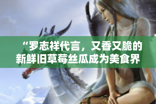 “罗志祥代言，又香又脆的新鲜旧草莓丝瓜成为美食界新宠”