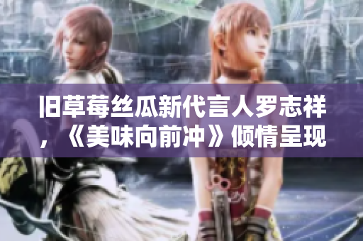 旧草莓丝瓜新代言人罗志祥，《美味向前冲》倾情呈现惊艳口感