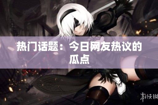 热门话题：今日网友热议的瓜点