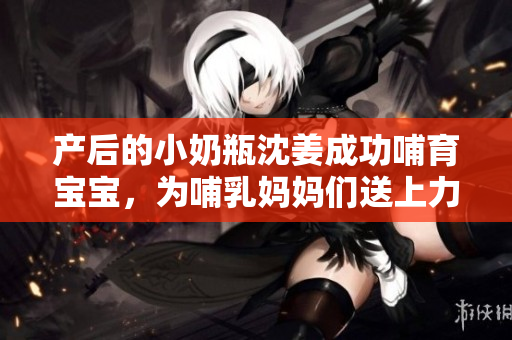 产后的小奶瓶沈姜成功哺育宝宝，为哺乳妈妈们送上力量