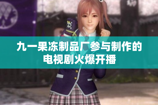 九一果冻制品厂参与制作的电视剧火爆开播