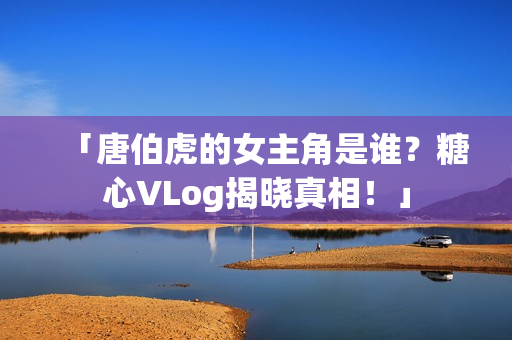「唐伯虎的女主角是谁？糖心VLog揭晓真相！」