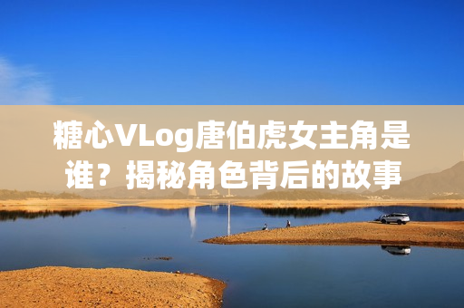 糖心VLog唐伯虎女主角是谁？揭秘角色背后的故事