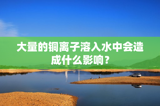大量的铜离子溶入水中会造成什么影响？