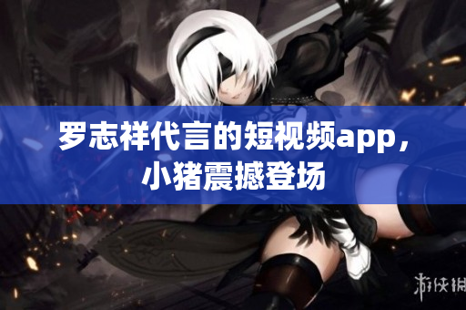 罗志祥代言的短视频app，小猪震撼登场