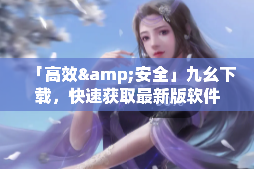 「高效&安全」九幺下载，快速获取最新版软件