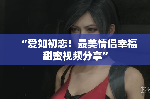 “爱如初恋！最美情侣幸福甜蜜视频分享”