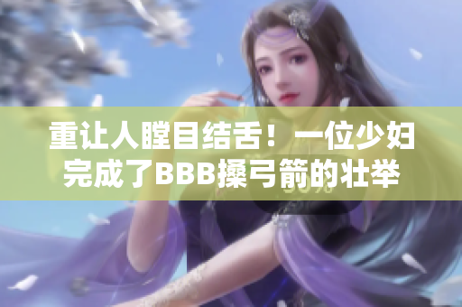 重让人瞠目结舌！一位少妇完成了BBB搡弓箭的壮举