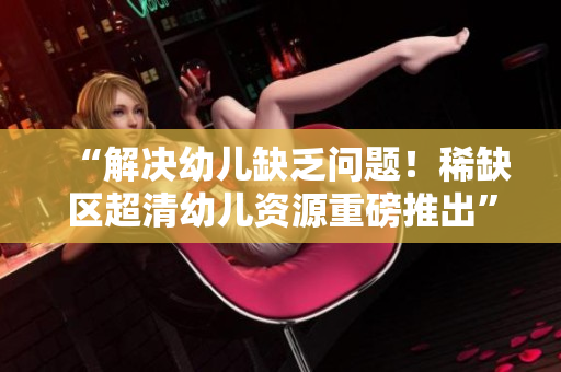 “解决幼儿缺乏问题！稀缺区超清幼儿资源重磅推出”