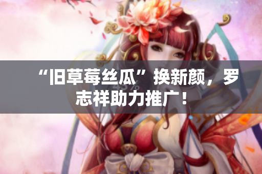 “旧草莓丝瓜”换新颜，罗志祥助力推广！