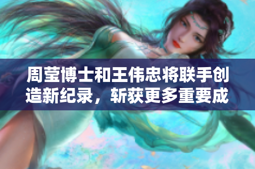 周莹博士和王伟忠将联手创造新纪录，斩获更多重要成果