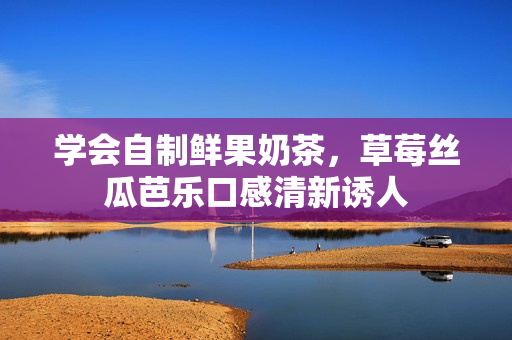 学会自制鲜果奶茶，草莓丝瓜芭乐口感清新诱人