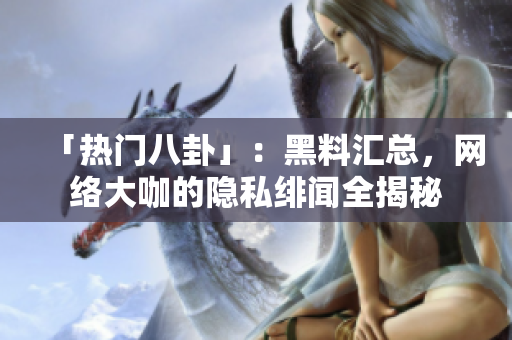「热门八卦」：黑料汇总，网络大咖的隐私绯闻全揭秘