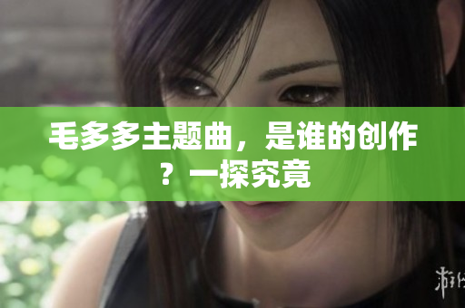 毛多多主题曲，是谁的创作？一探究竟
