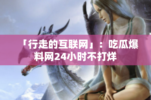「行走的互联网」：吃瓜爆料网24小时不打烊