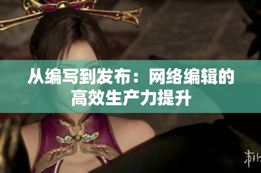 从编写到发布：网络编辑的高效生产力提升