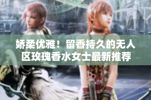 娇柔优雅！留香持久的无人区玫瑰香水女士最新推荐