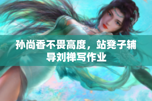 孙尚香不畏高度，站凳子辅导刘禅写作业