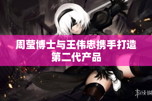 周莹博士与王伟忠携手打造第二代产品