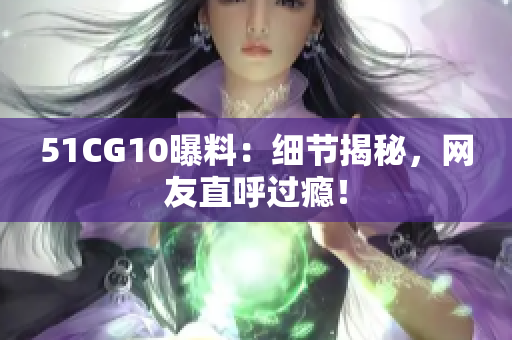 51CG10曝料：细节揭秘，网友直呼过瘾！
