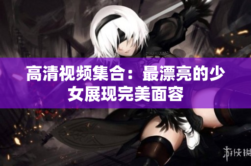 高清视频集合：最漂亮的少女展现完美面容