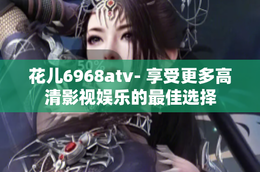 花儿6968atv- 享受更多高清影视娱乐的最佳选择
