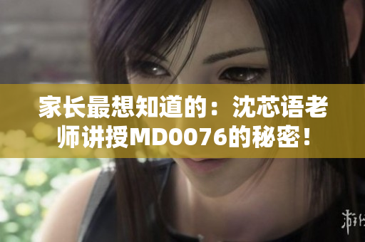 家长最想知道的：沈芯语老师讲授MD0076的秘密！