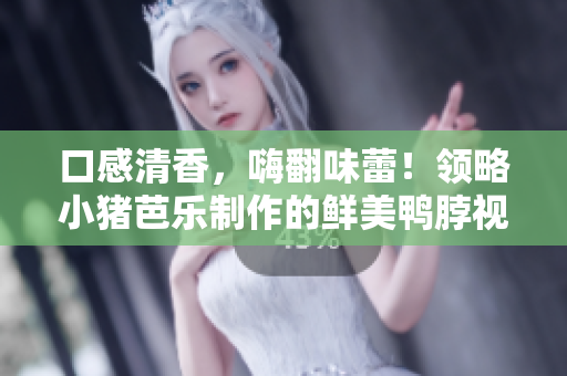 口感清香，嗨翻味蕾！领略小猪芭乐制作的鲜美鸭脖视频