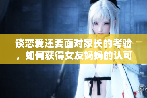 谈恋爱还要面对家长的考验，如何获得女友妈妈的认可？