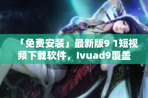 「免费安装」最新版9 1短视频下载软件，Ivuad9覆盖全网！