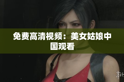 免费高清视频：美女姑娘中国观看