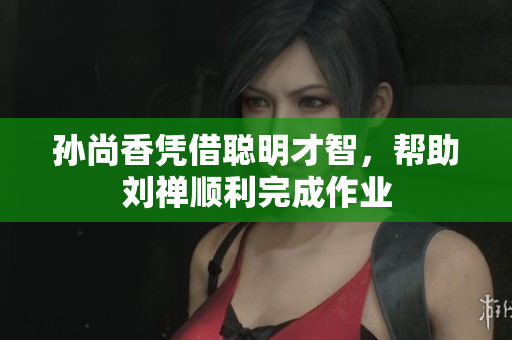 孙尚香凭借聪明才智，帮助刘禅顺利完成作业