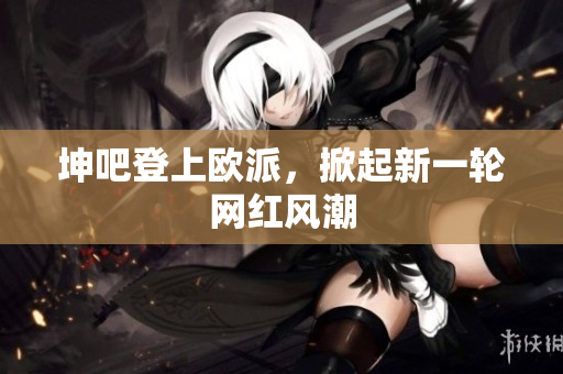 坤吧登上欧派，掀起新一轮网红风潮