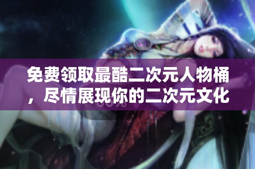 免费领取最酷二次元人物桶，尽情展现你的二次元文化魅力！