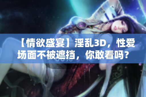 【情欲盛宴】淫乱3D，性爱场面不被遮挡，你敢看吗？