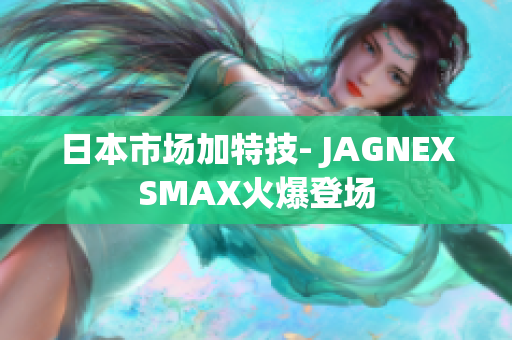 日本市场加特技- JAGNEXSMAX火爆登场