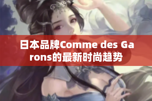 日本品牌Comme des Garons的最新时尚趋势