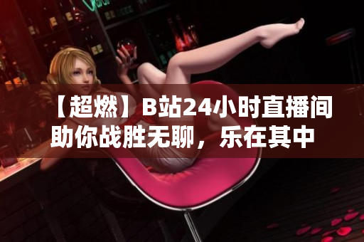 【超燃】B站24小时直播间助你战胜无聊，乐在其中