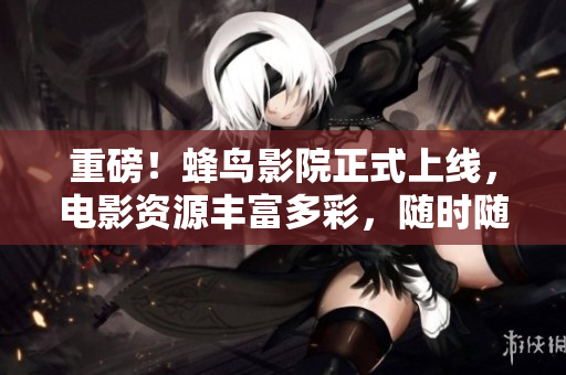 重磅！蜂鸟影院正式上线，电影资源丰富多彩，随时随地畅快观影