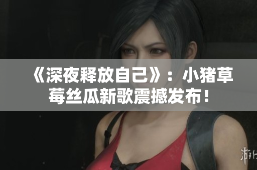 《深夜释放自己》：小猪草莓丝瓜新歌震撼发布！