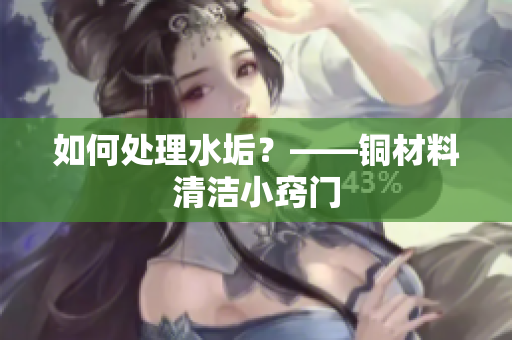 如何处理水垢？——铜材料清洁小窍门