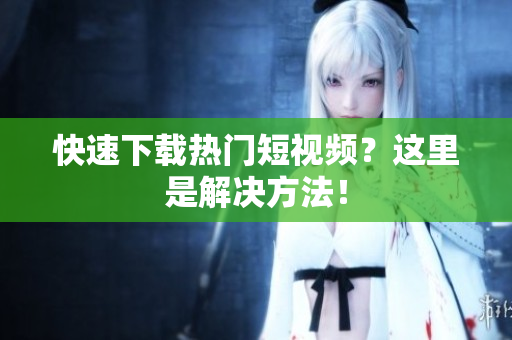 快速下载热门短视频？这里是解决方法！