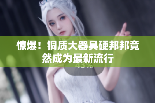 惊爆！铜质大器具硬邦邦竟然成为最新流行