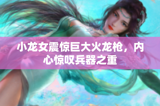 小龙女震惊巨大火龙枪，内心惊叹兵器之重