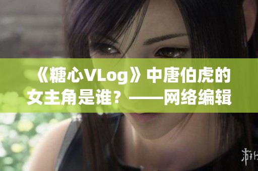 《糖心VLog》中唐伯虎的女主角是谁？——网络编辑揭秘